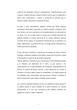 5
reducción del desempleo directa e indirectamente. Específicamente, estas
empresas emplean personal, compran materias primas para la producción o
bienes para comercializar y reciben la prestación de servicios que en
conjunto ayuda a desarrollar la economía del país.
En base a estos antecedentes, podemos concluir que dichas empresa
necesitarán de personal capacitado en materia contable y tributaria, pues
este factor es de suma importancia en el establecimiento y el crecimiento de
la misma. A la vez se debe tomar en cuenta que el manejo adecuado del
aspecto contable y la buena aplicación de las normas tributarias lograrán
el control de los activos, la veracidad de información que se presente a las
partes relacionadas, la prontitud con que se entregue dicha información y la
maximización de las utilidades.
Es por esto que se plantea la creación de una empresa de ofrece servicios
contables y tributarios dirigido al Cono Norte, ya que este sector de la ciudad
está viviendo un momento de desarrollo y expansión.
Además podemos mencionar que en nuestro país el asesoramiento contable
y el tributario van totalmente de la mano, ya que, gracias a los
requerimientos de la Superintendencia de Compañías, Superintendencia de
Bancos, el Servicio de Rentas Internas y otros organismos de control, el
contador o el asesor, deben acoplar la contabilidad a los requerimientos de
las entidades antes mencionadas, para que futuros eventos no conlleven a
gastos innecesarios como multas, sanciones, glosas y demás.
Los servicios contables-tributarios tienen una importancia única, porque no
se podría separar la parte contable de la parte tributaria, se vinculan
directamente. Si lo uno esta incorrecto lo otro también, entonces van
cogidos de la mano si cabe la expresión.
 