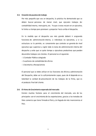 6
2.3. Creación de puestos de trabajo
Por más pequeño que sea un despacho, la práctica ha demostrado que se
deben buscar personas de menor nivel, que ejecuten trabajos de:
contabilidad interna, mensajería, etc. Ya que si estos recaen en un ejecutivo,
le limita su tiempo para promover y proyectar hacia arriba el despacho.
En la medida que el despacho sea más grande deberá ir asignando
funciones de administración interna, a individuos no ejecutivos, y si su
estructura se lo permite, es conveniente que contrate un gerente de nivel
ejecutivo que supervise y vigile toda la tarea de administración interna del
despacho y evite que se quite tiempo a ejecutivos productivos que pueden
desarrollar trabajos con clientes. El personal es el siguiente:
- 1 Contador Público colegiado
- 2 auxiliares de contabilidad de oficina
- 1 Secretaría y Recepcionista
El personal que se debe utilizar en las funciones de oficina y administración
del Despacho, debe ser lo suficientemente capaz, pues de él depende en su
totalidad la calidad de presentación de los trabajos de la firma, que es
el producto final del cliente.
2.4. El ritmo de Crecimiento esperado del mercado
Existen muchos factores para el crecimiento del mercado, una de las
principales son el crecimiento de las exportaciones, gracias a los tratados de
libre comercio que tiene firmado el Perú, y la llegada de más inversionista al
País.
 