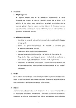 7
III. OBJETIVOS
3.1 Objetivo general
El objetivo general será el de determinar la factibilidad de poder
implantar una empresa de servicios Contables, misma que se ubicara en el
Distrito de Los Olivos; cuya inversión en tecnología permitirá prestar de
manera optima y eficiente nuestro servicio. Además de alcanzar un margen
de rentabilidad aceptable en base al patrimonio, la cual estará en base al
promedio del mercado peruano.
3.2 Objetivos específicos
- Identificar la demanda potencial existente y la demanda insatisfecha para
este proyecto.
- Definir las principales estrategias de mercado a utilizarse para
el posicionamiento en el mercado.
- Determinar la ubicación y tecnología requerida.
- Calcular la inversión inicial requerida y las fuentes de financiamiento.
- Proyectar los flujos que el proyecto genere y mediante éstos analizar si es
alcanzable el objetivo del 10% de la inversión frente al patrimonio.
- Determinar las diferentes conclusiones y recomendaciones obtenidas del
estudio de factibilidad realizado para la implementación de una empresa
consultora.
IV. VISIÓN
Ser un estudio reconocido por su excelencia y calidad en la prestación de servicios,
lograr un posicionamiento en el mercado dando prioridad a la satisfacción de
nuestros clientes y la relación con nuestros colaboradores.
V. MISIÓN
Acompañar a nuestros clientes desde el comienzo de un emprendimiento en todo
su proceso de crecimiento, ayudándolos a optimizar sus recursos económicos,
financieros y humanos para alcanzar sus metas, brindándoles asesoramiento y
 