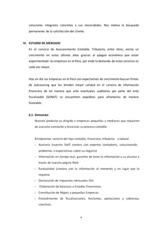 8
soluciones integrales concretas a sus necesidades. Nos motiva la búsqueda
permanente de la satisfacción del cliente.
VI. ESTUDIO DE MERCADO
En el servicio de Asesoramiento Contable, Tributario, entre otros; existe un
crecimiento en estos últimos años gracias al apogeo económico que están
experimentado las empresas en el Perú, por ende la demanda de estos servicios es
cada vez mayor.
Hoy en día las empresas en el Perú con expectativas de crecimiento buscan firmas
de outsourcing que les brinden mayor calidad en el servicio de información
financiera de tal manera que ante eventuales auditorias por parte del ente
fiscalizador (SUNAT) se encuentren expeditas para afrontarlas de manera
favorable.
6.1. Demanda:
Nuestro producto va dirigido a empresas pequeñas y medianas que requieren
de asesoría constante y tercerizar su proceso contable.
Brindaremos servicio del tipo contable, financiero, tributario y laboral.
• Asesoría (nuestro Staff contara con expertos contadores, solucionando
problemas o expectativas sobre su negocio)
• Información en tiempo real, garantía de tener la información a su alcance a
través de nuestra página Web.
• Puntualidad (contara con la información al momento y en lugar que lo
requiera.
• Declaración de impuestos mensuales IGV.
• Elaboración de balances y Estados Financieros.
• Constitución de Mypes y pequeñas Empresas.
• Procedimiento de fiscalizaciones, Reclamos, apelaciones y cobranzas
coactivas.
 