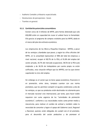 9
• Auditoría Contable y tributaria especializada.
• Devoluciones de percepciones –Sunat.
• Tramites en general.
6.1.1. Cantidad de potenciales consumidores
Existen cerca de 3 millones de MYPE, pero hemos detectado que solo
650,000 están en capacidad de cruzar el umbral hacia la formalidad.
Ello gracias al programa de compras estatales para las MYPE, dado en
el marco del plan de estímulo económico.
Los empresarios de las Micro y Pequeñas Empresas - MYPES, a pesar
de las ventajas y bondades que posee, y según las cifras oficiales del
MTPE, en la actualidad representan el 98% del total de empresas a
nivel nacional, ocupan el 80.7% de la PEA, el 91.8% del empleo del
sector privado, 26.7% del mercado ocupacional, 38.5% de la PEA auto
empleada y de 36.5% de trabajadores por cuenta propia no están
calificadas, esta situación reflejan que las MYPES, son las que vienen
soportando la crisis del empleo.
Sin embargo es el sector que no tiene apoyo económico, financiero ni
en promoción, entre otras, tampoco cuentan con una norma
promotora, que les permitan competir en iguales condiciones y otra de
las ventajas, es que sus productos están destinados no solamente para
el mercado nacional sino internacional, por tanto, para hacer viable
requieren con suma urgencia de las “actividades de promoción
económica”, conforme a sus necesidades reales como primer medio y
mecanismo, para motivar el cambio de actitud y también sobre la
necesidad de concertar y lograr el apoyo del Gobierno Local, Regional
y Nacional, quienes están obligados de cumplir con el rol promotor,
para el desarrollo del sector productivo y de promover el
 