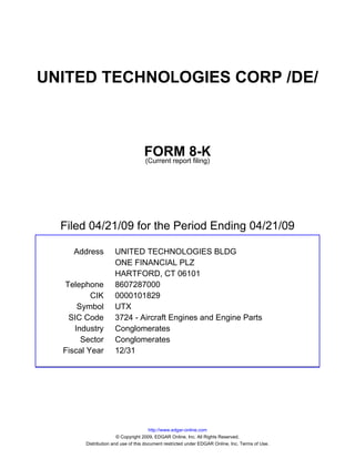 UNITED TECHNOLOGIES CORP /DE/



                                   FORM 8-K
                                   (Current report filing)




  Filed 04/21/09 for the Period Ending 04/21/09

    Address          UNITED TECHNOLOGIES BLDG
                     ONE FINANCIAL PLZ
                     HARTFORD, CT 06101
  Telephone          8607287000
          CIK        0000101829
      Symbol         UTX
   SIC Code          3724 - Aircraft Engines and Engine Parts
     Industry        Conglomerates
       Sector        Conglomerates
  Fiscal Year        12/31




                                       http://www.edgar-online.com
                       © Copyright 2009, EDGAR Online, Inc. All Rights Reserved.
        Distribution and use of this document restricted under EDGAR Online, Inc. Terms of Use.
 