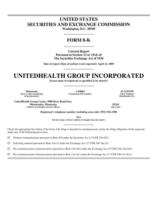 UNITED STATES
                    SECURITIES AND EXCHANGE COMMISSION
                                                              Washington, D.C. 20549


                                                                   FORM 8-K

                                                             Current Report
                                                     Pursuant to Section 13 or 15(d) of
                                                    The Securities Exchange Act of 1934
                                           Date of report (Date of earliest event reported): April 21, 2009




     UNITEDHEALTH GROUP INCORPORATED
                                                (Exact name of registrant as specified in its charter)



                  Minnesota                                                  1-10864                                            41-1321939
            (State or other jurisdiction                             (Commission File Number)                                (I.R.S. Employer
                 of incorporation)                                                                                          Identification No.)

      UnitedHealth Group Center, 9900 Bren Road East,
                  Minnetonka, Minnesota                                                                             55343
                   (Address of principal executive offices)                                                        (Zip Code)

                                    Registrant’s telephone number, including area code: (952) 936-1300

                                                                              N/A
                                                  (Former name or former address, if changed since last report.)



Check the appropriate box below if the Form 8-K filing is intended to simultaneously satisfy the filing obligation of the registrant
under any of the following provisions:

     Written communications pursuant to Rule 425 under the Securities Act (17 CFR 230.425)

     Soliciting material pursuant to Rule 14a-12 under the Exchange Act (17 CFR 240.14a-12)

     Pre-commencement communications pursuant to Rule 14d-2(b) under the Exchange Act (17 CFR 240.14d-2(b))

     Pre-commencement communications pursuant to Rule 13e-4(c) under the Exchange Act (17 CFR 240.13e-4(c))
 