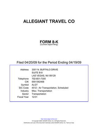 ALLEGIANT TRAVEL CO



                                 FORM 8-K
                                 (Current report filing)




Filed 04/20/09 for the Period Ending 04/19/09

  Address          3301 N. BUFFALO DRIVE
                   SUITE B-9
                   LAS VEGAS, NV 89129
Telephone          702-851-7300
        CIK        0001362468
    Symbol         ALGT
 SIC Code          4512 - Air Transportation, Scheduled
   Industry        Misc. Transportation
     Sector        Transportation
Fiscal Year        12/31




                                     http://www.edgar-online.com
                     © Copyright 2009, EDGAR Online, Inc. All Rights Reserved.
      Distribution and use of this document restricted under EDGAR Online, Inc. Terms of Use.
 