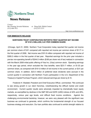 News Release
Contact
Bev Fleming, Investor Relations   or Doug Holt, Media Contact
(312) 444-7811                       (312) 557-1571
                                                                           http://www.northerntrust.com


FOR IMMEDIATE RELEASE

       NORTHERN TRUST CORPORATION REPORTS FIRST QUARTER NET INCOME
                  OF $161.8 MILLION, $.61 PER COMMON SHARE.

(Chicago, April 21, 2009) Northern Trust Corporation today reported first quarter net income
per common share of $.61 compared with reported net income per common share of $1.71 in
the first quarter of 2008. Net income was $161.8 million compared with reported net income of
$385.2 million in the first quarter of last year. Reported earnings for the prior year included a
pre-tax non-operating benefit of $244.0 million ($.68 per share net of tax) realized in connection
with the March 2008 initial public offering of Visa Inc. (Visa) common stock. Operating earnings
in the year ago period, which excluded the Visa benefits, were $231.7 million, or $1.03 per
common share, as compared with $161.8 million of net income in the current period, or $.61 per
common share. In addition, $23.0 million of preferred stock dividends were accrued in the
current quarter in connection with Northern Trust’s participation in the U.S. Department of the
Treasury’s Capital Purchase Program, which reduced earnings per share by $.10.

       Frederick H. Waddell, President and Chief Executive Officer, commented, quot;We continued
to see strong growth in our client franchise, notwithstanding the difficult market and credit
environment. Current quarter results were adversely impacted by dramatically lower equity
markets, as exemplified by declines in the S&P 500 and EAFE (USD) indices of 40% and 49%,
respectively, versus year ago levels, and difficult fixed income conditions.           Against the
challenging environmental backdrop, however, we were very pleased with the significant new
business we continued to generate, which confirms the fundamental strength of our focused
business strategy and execution. Our loan portfolio also continued to exhibit strength relative to
 