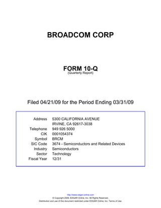 BROADCOM CORP



                               FORM Report)10-Q
                                (Quarterly




Filed 04/21/09 for the Period Ending 03/31/09


  Address          5300 CALIFORNIA AVENUE
                   IRVINE, CA 92617-3038
Telephone          949 926 5000
        CIK        0001054374
    Symbol         BRCM
 SIC Code          3674 - Semiconductors and Related Devices
   Industry        Semiconductors
     Sector        Technology
Fiscal Year        12/31




                                     http://www.edgar-online.com
                     © Copyright 2009, EDGAR Online, Inc. All Rights Reserved.
      Distribution and use of this document restricted under EDGAR Online, Inc. Terms of Use.
 