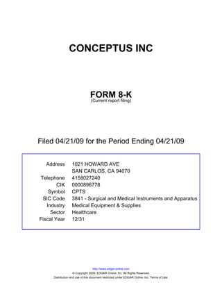 CONCEPTUS INC



                                 FORM 8-K
                                 (Current report filing)




Filed 04/21/09 for the Period Ending 04/21/09


  Address          1021 HOWARD AVE
                   SAN CARLOS, CA 94070
Telephone          4158027240
        CIK        0000896778
    Symbol         CPTS
 SIC Code          3841 - Surgical and Medical Instruments and Apparatus
   Industry        Medical Equipment & Supplies
     Sector        Healthcare
Fiscal Year        12/31




                                     http://www.edgar-online.com
                     © Copyright 2009, EDGAR Online, Inc. All Rights Reserved.
      Distribution and use of this document restricted under EDGAR Online, Inc. Terms of Use.
 