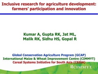 Inclusive research for agriculture development:
     farmers’ participation and innovation




           Kumar A, Gupta RK, Jat ML,
           Malik RK, Sidhu HS, Gopal R



      Global Conservation Agriculture Program (GCAP)
International Maize & Wheat Improvement Centre (CIMMYT)
      Cereal Systems Initiative for South Asia (CSISA)
 