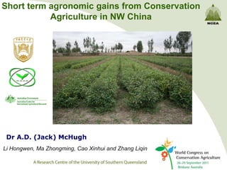 Short term agronomic gains from Conservation
           Agriculture in NW China




 Dr A.D. (Jack) McHugh
Li Hongwen, Ma Zhongming, Cao Xinhui and Zhang Liqin
 