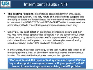 Intermittent Faults / NFF
• The Testing Problem: Intermittence occurs randomly in time, place,
amplitude and duration. The very nature of the failure mode suggests that
the ability to detect and further isolate the intermittence root cause is based
on test detection SENSITIVITY and PROBABILITY rather than conventional
parametric methods concentrating on ohmic measurement accuracy.
• Simply put, you can’t detect an intermittent event until it occurs, and then
you may have limited opportunities to capture it on the specific circuit when
it does occur - by any reasonable scientific explanation of the problem, to
catch intermittents on the ground, you need to have phenomenal testing
speed (sensitivity) and a 100% bandwidth (probability).
• In other words, the proper technology for the task must be able to test all of
the failing system’s lines, all of the time, in a simultaneous and continuous
fashion. Conventional test equipment does just the opposite.
“DoD maintained 400 types of test systems and spent $50B to
buy and support these systems over a 12 year period” – GAO.
None of these test systems are solving the NFF problem
 