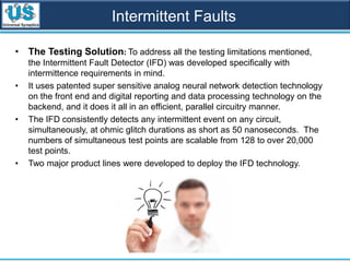 Intermittent Faults
• The Testing Solution: To address all the testing limitations mentioned,
the Intermittent Fault Detector (IFD) was developed specifically with
intermittence requirements in mind.
• It uses patented super sensitive analog neural network detection technology
on the front end and digital reporting and data processing technology on the
backend, and it does it all in an efficient, parallel circuitry manner.
• The IFD consistently detects any intermittent event on any circuit,
simultaneously, at ohmic glitch durations as short as 50 nanoseconds. The
numbers of simultaneous test points are scalable from 128 to over 20,000
test points.
• Two major product lines were developed to deploy the IFD technology.
 