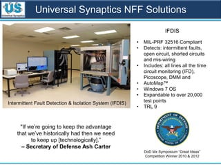 Universal Synaptics NFF Solutions
DoD Mx Symposium “Great Ideas”
Competition Winner 2010 & 2012
Intermittent Fault Detection & Isolation System (IFDIS)
• MIL-PRF 32516 Compliant
• Detects: intermittent faults,
open circuit, shorted circuits
and mis-wiring
• Includes: all lines all the time
circuit monitoring (IFD),
Picoscope, DMM and
• AutoMap™
• Windows 7 OS
• Expandable to over 20,000
test points
• TRL 9
IFDIS
"If we’re going to keep the advantage
that we’ve historically had then we need
to keep up [technologically].”
– Secretary of Defense Ash Carter
 