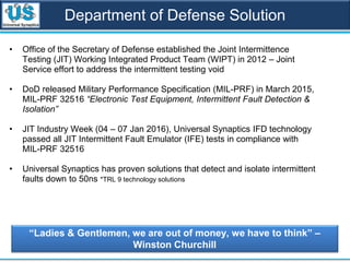 Department of Defense Solution
• Office of the Secretary of Defense established the Joint Intermittence
Testing (JIT) Working Integrated Product Team (WIPT) in 2012 – Joint
Service effort to address the intermittent testing void
• DoD released Military Performance Specification (MIL-PRF) in March 2015,
MIL-PRF 32516 “Electronic Test Equipment, Intermittent Fault Detection &
Isolation”
• JIT Industry Week (04 – 07 Jan 2016), Universal Synaptics IFD technology
passed all JIT Intermittent Fault Emulator (IFE) tests in compliance with
MIL-PRF 32516
• Universal Synaptics has proven solutions that detect and isolate intermittent
faults down to 50ns *TRL 9 technology solutions
“Ladies & Gentlemen, we are out of money, we have to think” –
Winston Churchill
 