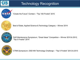 Technology Recognition
Best of State, Applied Science & Technology Category – Winner 2014
DoD Maintenance Symposium, “Great Ideas” Competition – Winner 2010 & 2012,
“Top 5 Finalist” 2014
CTMA Symposium, OSD MX Technology Challenge – “Top 5 Finalist” 2012 & 2013
“Create the Future” Contest – “Top 100 Finalist” 2015
 