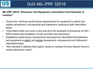 MIL-PRF 32516 “Electronic Test Equipment, Intermittent Fault Detection &
Isolation”
• Covers the “minimum performance requirements for equipment to detect and
isolate nanosecond, microsecond and millisecond conductive path intermittent
faults”
• “Intermittent faults can occur in any and all of the hundreds to thousands of LRU /
WRA chassis and backplane circuits and their wire harnesses”
• Establishes performance requirements framework for intermittent fault detection
test equipment to detect and isolate nanosecond, microsecond and millisecond
intermittent faults
• “Not intended to address hard opens, shorts or constant function failures found in
routine electronics repair”
DoD MIL-PRF 32516
 