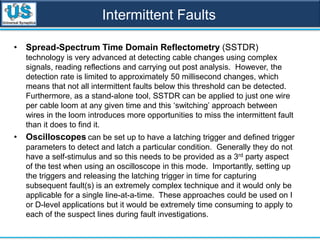 Intermittent Faults
• Spread-Spectrum Time Domain Reflectometry (SSTDR)
technology is very advanced at detecting cable changes using complex
signals, reading reflections and carrying out post analysis. However, the
detection rate is limited to approximately 50 millisecond changes, which
means that not all intermittent faults below this threshold can be detected.
Furthermore, as a stand-alone tool, SSTDR can be applied to just one wire
per cable loom at any given time and this ‘switching’ approach between
wires in the loom introduces more opportunities to miss the intermittent fault
than it does to find it.
• Oscilloscopes can be set up to have a latching trigger and defined trigger
parameters to detect and latch a particular condition. Generally they do not
have a self-stimulus and so this needs to be provided as a 3rd party aspect
of the test when using an oscilloscope in this mode. Importantly, setting up
the triggers and releasing the latching trigger in time for capturing
subsequent fault(s) is an extremely complex technique and it would only be
applicable for a single line-at-a-time. These approaches could be used on I
or D-level applications but it would be extremely time consuming to apply to
each of the suspect lines during fault investigations.
 