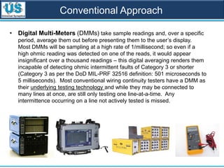 Conventional Approach
• Digital Multi-Meters (DMMs) take sample readings and, over a specific
period, average them out before presenting them to the user’s display.
Most DMMs will be sampling at a high rate of 1/millisecond; so even if a
high ohmic reading was detected on one of the reads, it would appear
insignificant over a thousand readings – this digital averaging renders them
incapable of detecting ohmic intermittent faults of Category 3 or shorter
(Category 3 as per the DoD MIL-PRF 32516 definition: 501 microseconds to
5 milliseconds). Most conventional wiring continuity testers have a DMM as
their underlying testing technology and while they may be connected to
many lines at once, are still only testing one line-at-a-time. Any
intermittence occurring on a line not actively tested is missed.
 