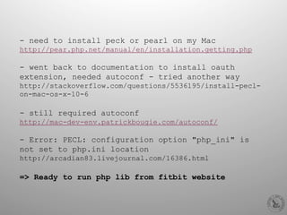 - need to install peck or pearl on my Mac
http://pear.php.net/manual/en/installation.getting.php
- went back to documentation to install oauth
extension, needed autoconf - tried another way
http://stackoverflow.com/questions/5536195/install-pecl-
on-mac-os-x-10-6
- still required autoconf
http://mac-dev-env.patrickbougie.com/autoconf/
-  Error: PECL: configuration option "php_ini" is
not set to php.ini location
http://arcadian83.livejournal.com/16386.html
=> Ready to run php lib from fitbit website
 