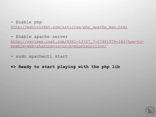 - Enable php
http://editrocket.com/articles/php_apache_mac.html
- Enable apache server
http://reviews.cnet.com/8301-13727_7-57481978-263/how-to-
enable-web-sharing-in-os-x-mountain-lion/
-  sudo apachectl start
=> Ready to start playing with the php lib
 