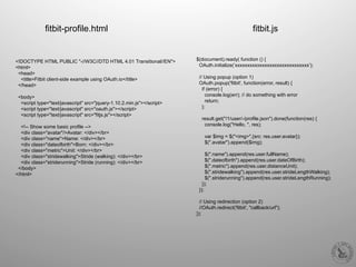 $(document).ready( function () {
OAuth.initialize(’xxxxxxxxxxxxxxxxxxxxxxxxxxxxxx’);
// Using popup (option 1)
OAuth.popup('fitbit', function(error, result) {
if (error) {
console.log(err); // do something with error
return;
};
result.get("/1/user/-/profile.json").done(function(res) {
console.log("Hello, ", res);
var $img = $("<img>",{src: res.user.avatar});
$(".avatar").append($img);
$(".name").append(res.user.fullName);
$(".dateofbirth").append(res.user.dateOfBirth);
$(".metric").append(res.user.distanceUnit);
$(".stridewalking").append(res.user.strideLengthWalking);
$(".striderunning").append(res.user.strideLengthRunning);
});
});
// Using redirection (option 2)
//OAuth.redirect('fitbit', "callback/url");
});
fitbit-profile.html fitbit.js
<!DOCTYPE HTML PUBLIC "-//W3C//DTD HTML 4.01 Transitional//EN">
<html>
<head>
<title>Fitbit client-side example using OAuth.io</title>
</head>
<body>
<script type="text/javascript" src="jquery-1.10.2.min.js"></script>
<script type="text/javascript" src="oauth.js"></script>
<script type="text/javascript" src="fitjs.js"></script>
<!-- Show some basic profile -->
<div class="avatar"/>Avatar: </div></br>
<div class="name">Name: </div></br>
<div class="dateofbirth">Born: </div></br>
<div class="metric">Unit: </div></br>
<div class="stridewalking">Stride (walking): </div></br>
<div class="striderunning">Stride (running): </div></br>
</body>
</html>
 