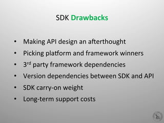  
SDK	
  Drawbacks	
  
	
  
•  Making	
  API	
  design	
  an	
  aPerthought	
  
•  Picking	
  plaQorm	
  and	
  framework	
  winners	
  
•  3rd	
  party	
  framework	
  dependencies	
  
•  Version	
  dependencies	
  between	
  SDK	
  and	
  API	
  
•  SDK	
  carry-­‐on	
  weight	
  
•  Long-­‐term	
  support	
  costs	
  
 