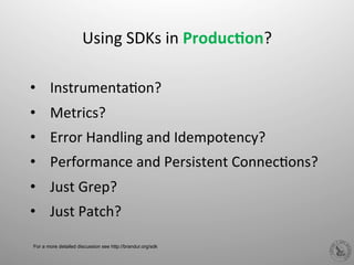  
Using	
  SDKs	
  in	
  Produc%on?	
  
	
  
•  InstrumentaHon?	
  
•  Metrics?	
  
•  Error	
  Handling	
  and	
  Idempotency?	
  
•  Performance	
  and	
  Persistent	
  ConnecHons?	
  
•  Just	
  Grep?	
  
•  Just	
  Patch?	
  
For a more detailed discussion see http://brandur.org/sdk
 