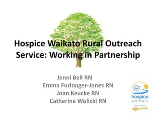 Hospice Waikato Rural Outreach 
Service: Working in Partnership 
Jenni Bell RN 
Emma Furlonger-Jones RN 
Joan Keucke RN 
Catherine Wolicki RN 
 