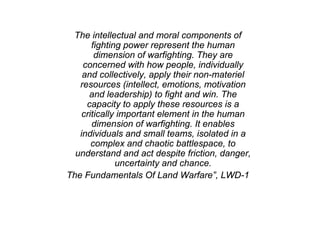 The intellectual and moral components of
fighting power represent the human
dimension of warfighting. They are
concerned with how people, individually
and collectively, apply their non-materiel
resources (intellect, emotions, motivation
and leadership) to fight and win. The
capacity to apply these resources is a
critically important element in the human
dimension of warfighting. It enables
individuals and small teams, isolated in a
complex and chaotic battlespace, to
understand and act despite friction, danger,
uncertainty and chance.
The Fundamentals Of Land Warfare”, LWD-1
 