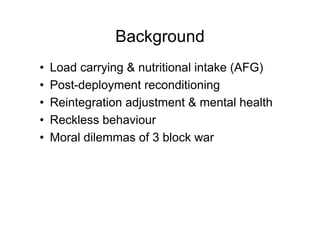 Background
• Load carrying & nutritional intake (AFG)
• Post-deployment reconditioning
• Reintegration adjustment & mental health
• Reckless behaviour
• Moral dilemmas of 3 block war
 