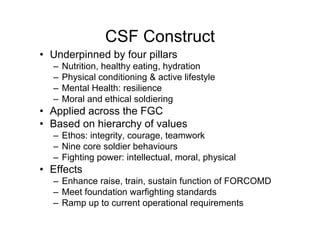 CSF Construct
• Underpinned by four pillars
– Nutrition, healthy eating, hydration
– Physical conditioning & active lifestyle
– Mental Health: resilience
– Moral and ethical soldiering
• Applied across the FGC
• Based on hierarchy of values
– Ethos: integrity, courage, teamwork
– Nine core soldier behaviours
– Fighting power: intellectual, moral, physical
• Effects
– Enhance raise, train, sustain function of FORCOMD
– Meet foundation warfighting standards
– Ramp up to current operational requirements
 