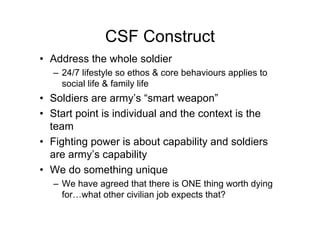 CSF Construct
• Address the whole soldier
– 24/7 lifestyle so ethos & core behaviours applies to
social life & family life
• Soldiers are army’s “smart weapon”
• Start point is individual and the context is the
team
• Fighting power is about capability and soldiers
are army’s capability
• We do something unique
– We have agreed that there is ONE thing worth dying
for…what other civilian job expects that?
 