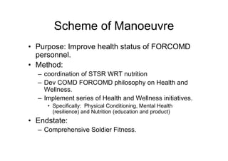 Scheme of Manoeuvre
• Purpose: Improve health status of FORCOMD
personnel.
• Method:
– coordination of STSR WRT nutrition
– Dev COMD FORCOMD philosophy on Health and
Wellness.
– Implement series of Health and Wellness initiatives.
• Specifically: Physical Conditioning, Mental Health
(resilience) and Nutrition (education and product)
• Endstate:
– Comprehensive Soldier Fitness.
 