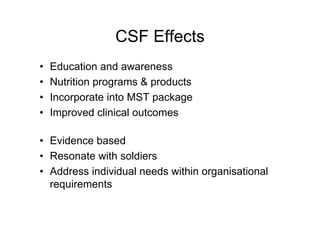 CSF Effects
• Education and awareness
• Nutrition programs & products
• Incorporate into MST package
• Improved clinical outcomes
• Evidence based
• Resonate with soldiers
• Address individual needs within organisational
requirements
 