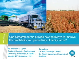 Can corporate farms provide new pathways to improve
 the profitability and productivity of family farms?

Mr. Brendan C. Lynch              Co-authors
Doctoral Student – Agribusiness   Dr. Rick Llewellyn, CSIRO
University of Adelaide & CSIRO    Dr. Wendy Umberger, University of
Monday 26th September, 2011       Adelaide
 