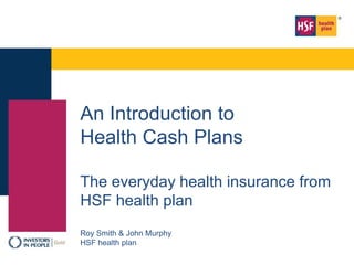 An Introduction to
Health Cash Plans
The everyday health insurance from
HSF health plan
Roy Smith & John Murphy
HSF health plan
 