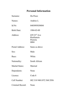 Personal Information
Surname: Du Preez
Names: Andries L
Id Nr: 8403095030084
Birth Date: 1984-03-09
Address: 659 23rd
Ave
Rietfontein
Pretoria
0084
Postal Address: Same as above
Sex: Male
Race: White
Nationality: South African
Marital States: Married
Dependents: None
Licence: Code 8
Cell Number: 082 318 9481/072 560 2956
Criminal Record: None
 