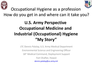 U.S. Army Perspective  Occupational Medicine and  Industrial (Occupational) Hygiene “My Story” LTC Dennis Palalay, U.S. Army Medical Department Environmental Science and Engineering Officer 18 th  Medical Command, Deployment Support Fort Shafter, Hawaii [email_address]   Occupational Hygiene as a profession  How do you get in and where can it take you? 