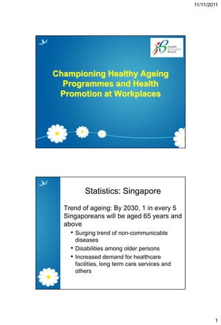 11/11/2011




Championing Healthy Ageing
  Programmes and Health
 Promotion at Workplaces




           Statistics: Singapore
  Trend of ageing: By 2030, 1 in every 5
  Singaporeans will be aged 65 years and
  above
    • Surging trend of non-communicable
        diseases
    •   Disabilities among older persons
    •   Increased demand for healthcare
        facilities, long term care services and
        others




                                                          1
 