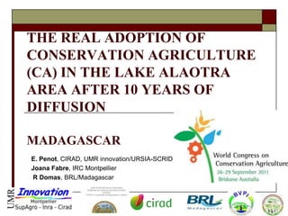 THE REAL ADOPTION OF
CONSERVATION AGRICULTURE
(CA) IN THE LAKE ALAOTRA
AREA AFTER 10 YEARS OF
DIFFUSION

MADAGASCAR
E. Penot, CIRAD, UMR innovation/URSIA-SCRID
Joana Fabre, IRC Montpellier
R Domas, BRL/Madagascar
 