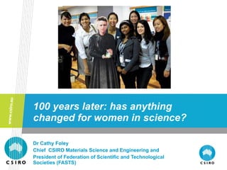 100 years later: has anything changed for women in science? Dr Cathy Foley Chief  CSIRO Materials Science and Engineering and  President of Federation of Scientific and Technological Societies (FASTS) 