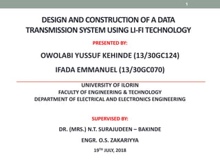 DESIGN AND CONSTRUCTION OFA DATA
TRANSMISSION SYSTEM USING LI-FI TECHNOLOGY
1
PRESENTED BY:
OWOLABI YUSSUF KEHINDE (13/30GC124)
IFADA EMMANUEL (13/30GC070)
UNIVERSITY OF ILORIN
FACULTY OF ENGINEERING & TECHNOLOGY
DEPARTMENT OF ELECTRICAL AND ELECTRONICS ENGINEERING
SUPERVISED BY:
DR. (MRS.) N.T. SURAJUDEEN – BAKINDE
ENGR. O.S. ZAKARIYYA
19TH JULY, 2018
 