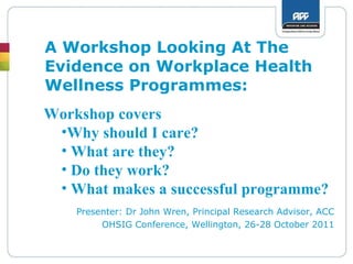 A Workshop Looking At The Evidence on Workplace Health Wellness Programmes: Presenter: Dr John Wren, Principal Research Advisor, ACC OHSIG Conference, Wellington, 26-28 October 2011 ,[object Object],[object Object],[object Object],[object Object],[object Object]