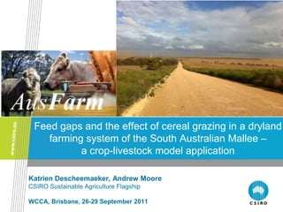 Feed gaps and the effect of cereal grazing in a dryland
    farming system of the South Australian Mallee –
           a crop-livestock model application

Katrien Descheemaeker, Andrew Moore
CSIRO Sustainable Agriculture Flagship

WCCA, Brisbane, 26-29 September 2011
 