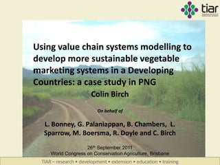 Using value chain systems modelling to
develop more sustainable vegetable
marketing systems in a Developing
Countries: a case study in PNG
                         Colin Birch
                            On behalf of

   L. Bonney, G. Palaniappan, B. Chambers, L.
   Sparrow, M. Boersma, R. Doyle and C. Birch
                     26th September 2011
      World Congress on Conservation Agriculture, Brisbane
  TIAR – research • development • extension • education • training
 