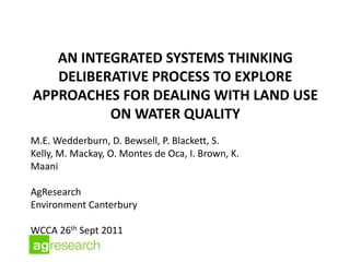 AN INTEGRATED SYSTEMS THINKING
   DELIBERATIVE PROCESS TO EXPLORE
APPROACHES FOR DEALING WITH LAND USE
          ON WATER QUALITY
M.E. Wedderburn, D. Bewsell, P. Blackett, S.
Kelly, M. Mackay, O. Montes de Oca, I. Brown, K.
Maani

AgResearch
Environment Canterbury

WCCA 26th Sept 2011
 