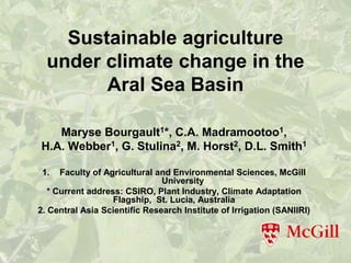 Sustainable agriculture
  under climate change in the
        Aral Sea Basin

   Maryse Bourgault1*, C.A. Madramootoo1,
H.A. Webber1, G. Stulina2, M. Horst2, D.L. Smith1

 1.   Faculty of Agricultural and Environmental Sciences, McGill
                               University
   * Current address: CSIRO, Plant Industry, Climate Adaptation
                   Flagship, St. Lucia, Australia
2. Central Asia Scientific Research Institute of Irrigation (SANIIRI)
 