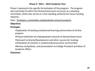 Phase II: 2011 – 2012 Academic Year
Phase II represents the specific formalization of the program. The program
will eventually fit within the Shared Governance structure as a standing
committee, which also serves as a free standing authority for future funding
requests.
Goal: To design a sustainable undergraduate research program
Objectives
Strategies
      Exploration of existing and planned learning communities to further
      program
      Present definition of undergraduate research to Shared Governance
      Outreach to Grants/Development and other sources for funding;
      initialization of contacts in academic/business/civic communities
      Review, compilation, and presentation to College President and Dean of
      Academic Affairs
Outcomes




                                                                                18
 