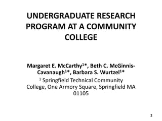 UNDERGRADUATE RESEARCH
PROGRAM AT A COMMUNITY
       COLLEGE


Margaret E. McCarthy1*, Beth C. McGinnis-
    Cavanaugh1*, Barbara S. Wurtzel1*
     1 Springfield Technical Community

College, One Armory Square, Springfield MA
                    01105


                                             2
 