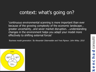 context: what’s going on?
‘continuous environmental scanning is more important than ever
because of the growing complexity of the economic landscape…
greater uncertainty…and sever market disruption. ..understanding
changes in the environment helps you adapt your model more
effectively to shifting external forces’




                                                                                           k e n c h a d consulti
‘Business model generation.’ By Alexander Osterwalder and Yves Pigneur. John Wiley. 2010
 