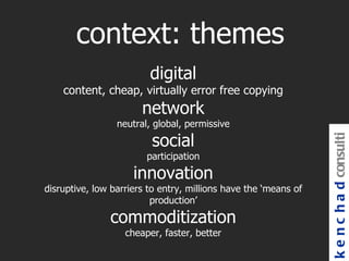 context: themes
                         digital
    content, cheap, virtually error free copying
                       network
                 neutral, global, permissive

                         social




                                                                 k e n c h a d consulti
                        participation

                     innovation
disruptive, low barriers to entry, millions have the ‘means of
                          production’

               commoditization
                   cheaper, faster, better
 